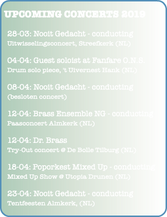  UPCOMING CONCERTS 2019 28-03: Nooit Gedacht - conducting Uitwisselingsconcert, Streefkerk (NL) 04-04: Guest soloist at Fanfare O.N.S. Drum solo piece, 't Uivernest Hank (NL) 08-04: Nooit Gedacht - conducting (besloten concert) 12-04: Brass Ensemble NG - conducting Paasconcert Almkerk (NL) 12-04: Dr. Brass Try-Out concert @ De Bolle Tilburg (NL) 18-04: Poporkest Mixed Up - conducting Mixed Up Show @ Utopia Drunen (NL) 23-04: Nooit Gedacht - conducting Tentfeesten Almkerk, (NL)
